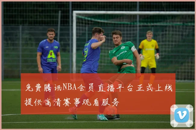 免费腾讯NBA会员直播平台正式上线提供高清赛事观看服务