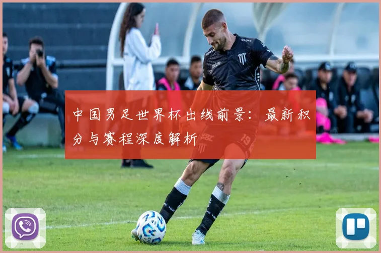 中国男足世界杯出线前景:最新积分与赛程深度解析