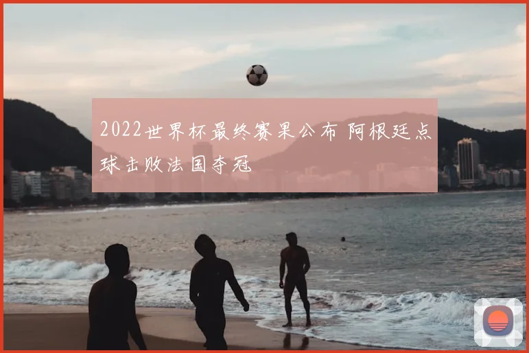 2022世界杯最终赛果公布 阿根廷点球击败法国夺冠