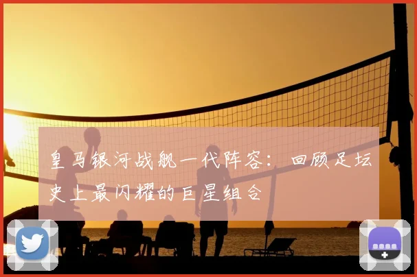 皇马银河战舰一代阵容：回顾足坛史上最闪耀的巨星组合