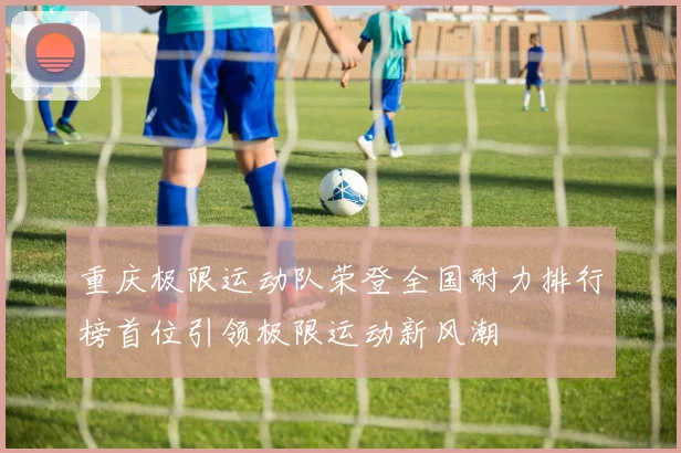 重庆极限运动队荣登全国耐力排行榜首位引领极限运动新风潮