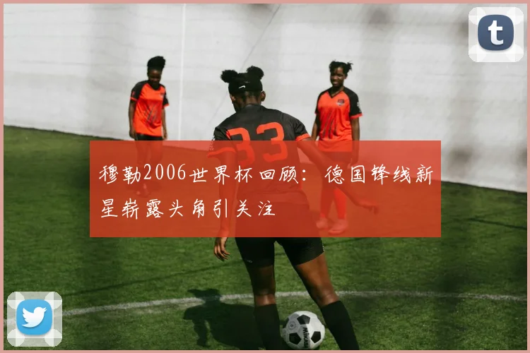 穆勒2006世界杯回顾:德国锋线新星崭露头角引关注