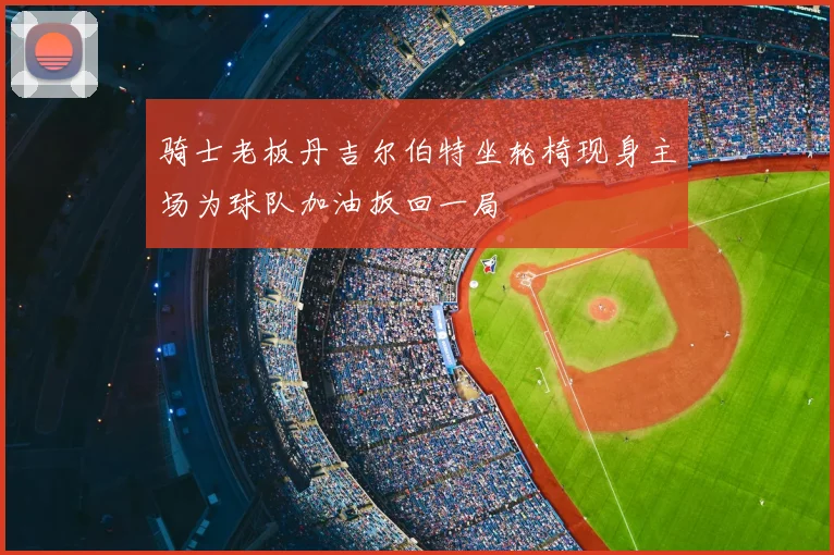 骑士老板丹吉尔伯特坐轮椅现身主场为球队加油扳回一局