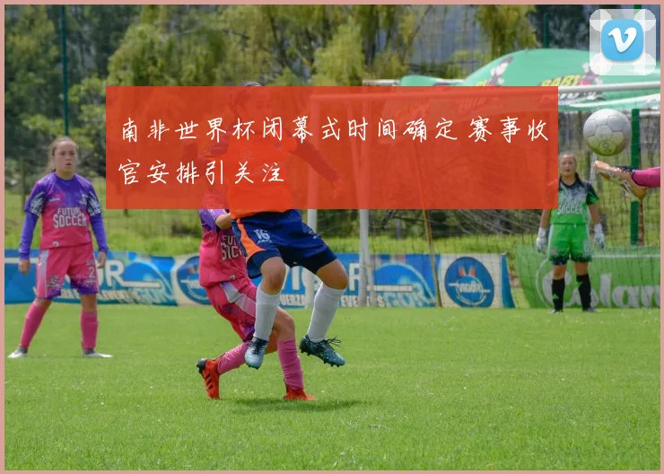 南非世界杯闭幕式时间确定 赛事收官安排引关注