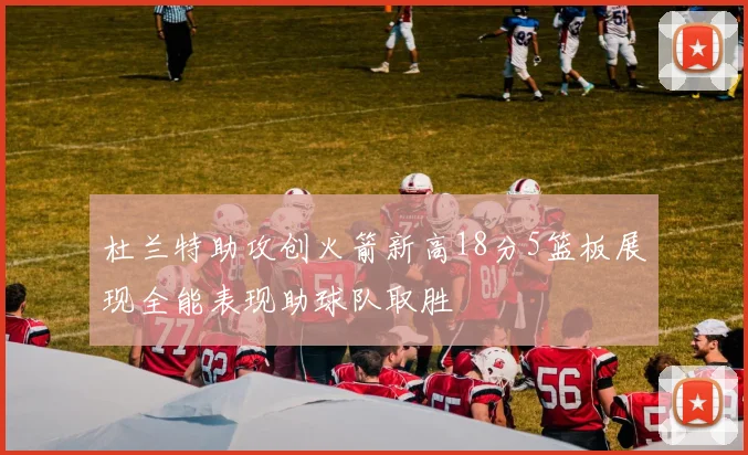 杜兰特助攻创火箭新高18分5篮板展现全能表现助球队取胜