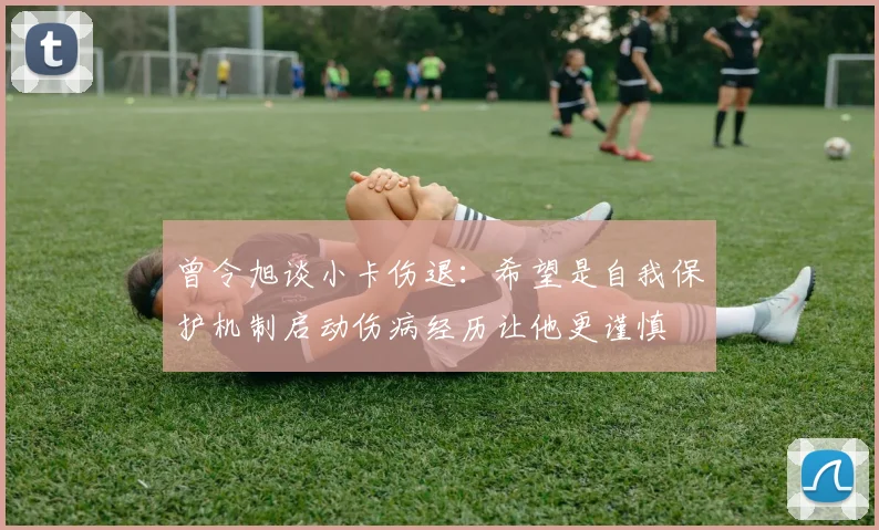 曾令旭谈小卡伤退：希望是自我保护机制启动伤病经历让他更谨慎