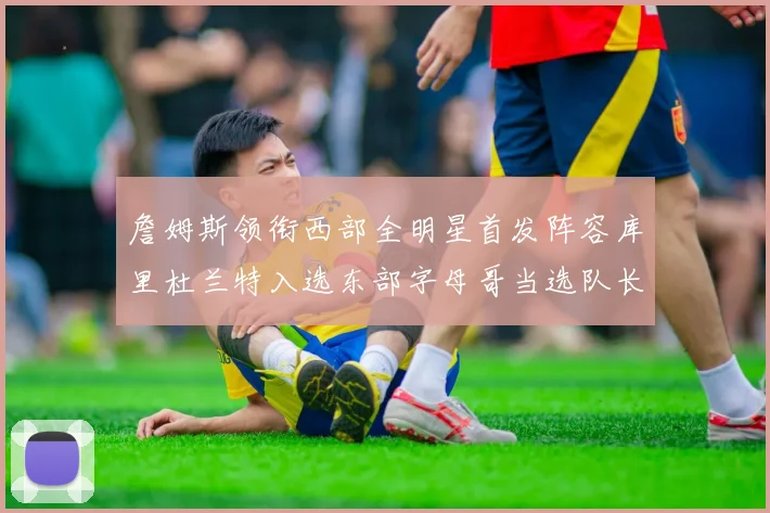 詹姆斯领衔西部全明星首发阵容库里杜兰特入选东部字母哥当选队长