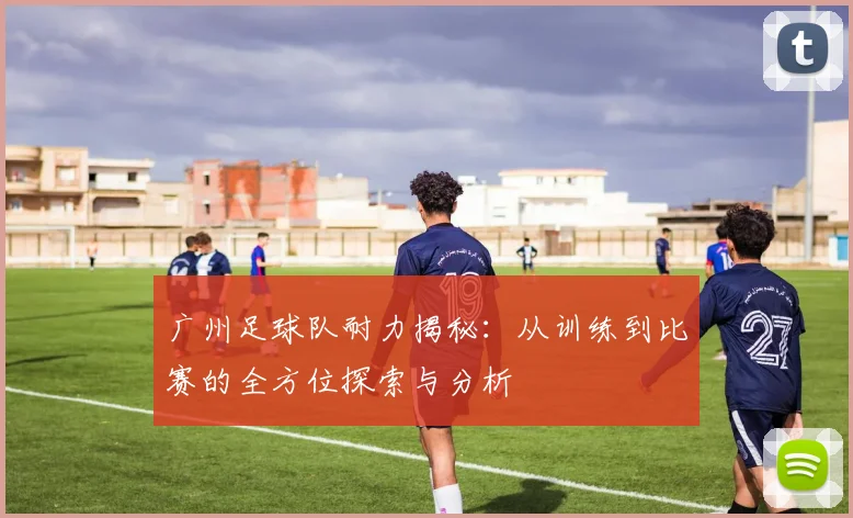 广州足球队耐力揭秘：从训练到比赛的全方位探索与分析