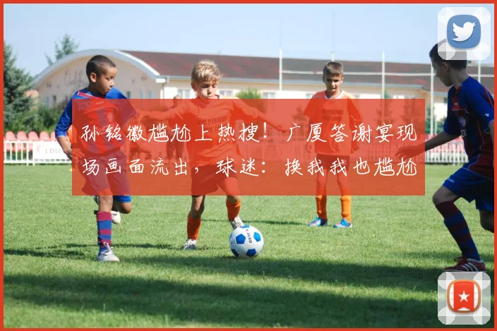 孙铭徽尴尬上热搜！广厦答谢宴现场画面流出，球迷：换我我也尴尬