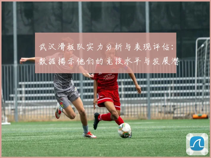 武汉滑板队实力分析与表现评估:数据揭示他们的竞技水平与发展潜力