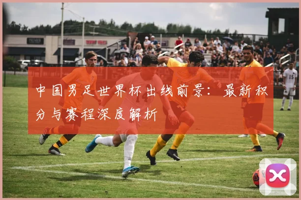 中国男足世界杯出线前景:最新积分与赛程深度解析
