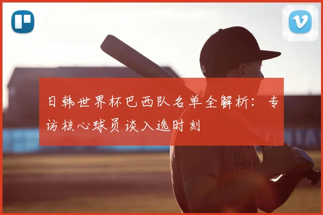 日韩世界杯巴西队名单全解析:专访核心球员谈入选时刻