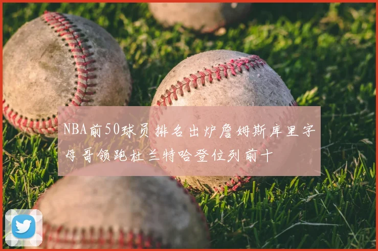 NBA前50球员排名出炉詹姆斯库里字母哥领跑杜兰特哈登位列前十