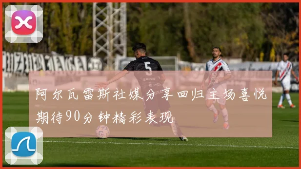 阿尔瓦雷斯社媒分享回归主场喜悦期待90分钟精彩表现