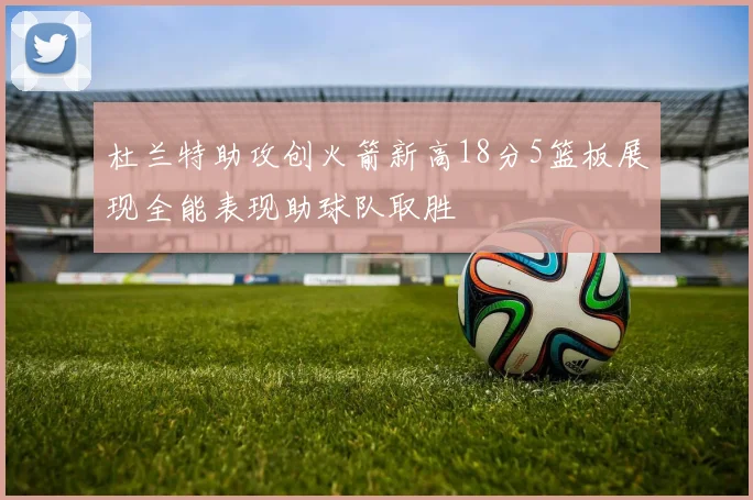 杜兰特助攻创火箭新高18分5篮板展现全能表现助球队取胜