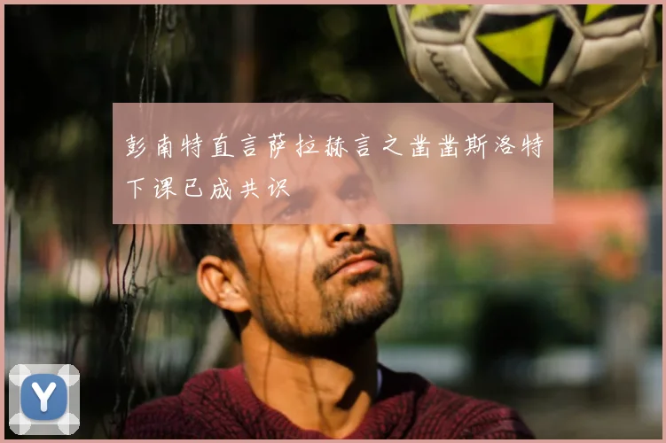 彭南特直言萨拉赫言之凿凿斯洛特下课已成共识