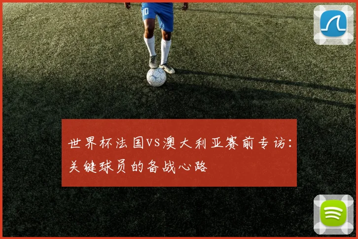 世界杯法国vs澳大利亚赛前专访:关键球员的备战心路