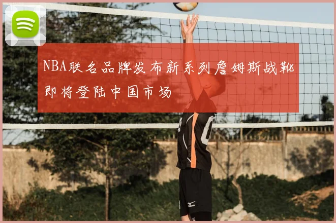 NBA联名品牌发布新系列詹姆斯战靴即将登陆中国市场